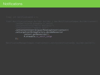 final int notificationId = 1; 
 
final NotificationCompat.Builder builder = new NotificationCompat.Builder(context) 
.setSmallIcon(R.drawable.ic_notif) 
.setContentTitle("Hello Wearable!") 
.setContentText("Sample text") 
.setContentIntent(browserPendingIntent(context)) 
.setLargeIcon(BitmapFactory.decodeResource( 
context.getResources(), 
R.drawable.ic_notif_large 
)); 
 
NotificationManagerCompat.from(context).notify(notificationId, builder.build());
Notiﬁcations
 