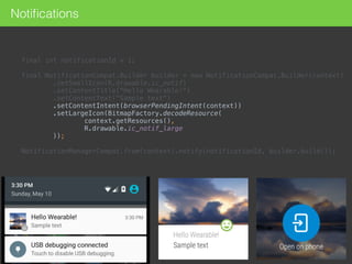 final int notificationId = 1; 
 
final NotificationCompat.Builder builder = new NotificationCompat.Builder(context) 
.setSmallIcon(R.drawable.ic_notif) 
.setContentTitle("Hello Wearable!") 
.setContentText("Sample text") 
.setContentIntent(browserPendingIntent(context)) 
.setLargeIcon(BitmapFactory.decodeResource( 
context.getResources(), 
R.drawable.ic_notif_large 
)); 
 
NotificationManagerCompat.from(context).notify(notificationId, builder.build());
Notiﬁcations
 