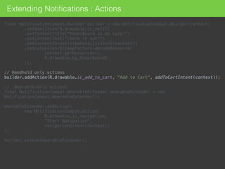 Extending Notiﬁcations : Actions
final NotificationCompat.Builder builder = new NotificationCompat.Builder(context) 
.setSmallIcon(R.drawable.ic_notif) 
.setContentTitle("HoverBoard is on sale!") 
.setContentText("Check it out!") 
.setContentIntent(itemDetailsIntent(context)) 
.setLargeIcon(BitmapFactory.decodeResource( 
context.getResources(), 
R.drawable.bg_hoverboard2 
)); 
 
// Handheld only actions 
builder.addAction(R.drawable.ic_add_to_cart, "Add to Cart", addToCartIntent(context)); 
 
// Wearable-only actions 
final NotificationCompat.WearableExtender wearableExtender = new
NotificationCompat.WearableExtender(); 
 
wearableExtender.addAction( 
new NotificationCompat.Action( 
R.drawable.ic_navigation,  
"Start Navigation",  
navigationIntent(context)) 
); 
 
builder.extend(wearableExtender);
 