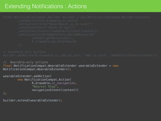 Extending Notiﬁcations : Actions
final NotificationCompat.Builder builder = new NotificationCompat.Builder(context) 
.setSmallIcon(R.drawable.ic_notif) 
.setContentTitle("HoverBoard is on sale!") 
.setContentText("Check it out!") 
.setContentIntent(itemDetailsIntent(context)) 
.setLargeIcon(BitmapFactory.decodeResource( 
context.getResources(), 
R.drawable.bg_hoverboard2 
)); 
 
// Handheld only actions 
builder.addAction(R.drawable.ic_add_to_cart, "Add to Cart", addToCartIntent(context)); 
 
// Wearable-only actions 
final NotificationCompat.WearableExtender wearableExtender = new
NotificationCompat.WearableExtender(); 
 
wearableExtender.addAction( 
new NotificationCompat.Action( 
R.drawable.ic_navigation, 
“Nearest Shop", 
navigationIntent(context)) 
); 
 
builder.extend(wearableExtender);
 