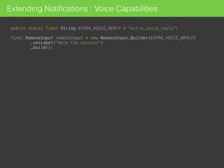 Extending Notiﬁcations : Voice Capabilities
public static final String EXTRA_VOICE_REPLY = "extra_voice_reply"; 
 
final RemoteInput remoteInput = new RemoteInput.Builder(EXTRA_VOICE_REPLY) 
.setLabel("Rate the session") 
.build();
 