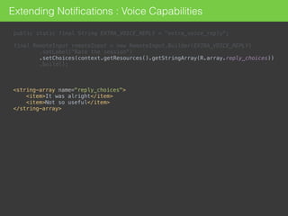 public static final String EXTRA_VOICE_REPLY = "extra_voice_reply"; 
 
final RemoteInput remoteInput = new RemoteInput.Builder(EXTRA_VOICE_REPLY) 
.setLabel("Rate the session") 
.setChoices(context.getResources().getStringArray(R.array.reply_choices)) 
.build();
<string-array name="reply_choices"> 
<item>It was alright</item> 
<item>Not so useful</item> 
</string-array>
Extending Notiﬁcations : Voice Capabilities
 