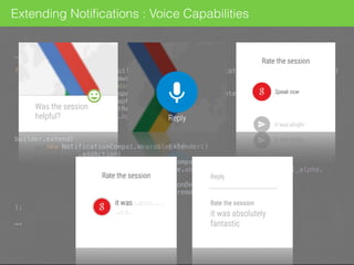 …
final NotificationCompat.Builder builder = new NotificationCompat.Builder(context) 
.setSmallIcon(R.drawable.ic_notif) 
.setContentTitle("Was the session helpful?") 
.setContentIntent(openSessionDetailsIntent(context)) 
.setLargeIcon(BitmapFactory.decodeResource( 
context.getResources(), 
R.drawable.bg_gdg 
)); 
 
builder.extend( 
new NotificationCompat.WearableExtender() 
.addAction( 
new NotificationCompat.Action.Builder( 
R.drawable.abc_ic_voice_search_api_mtrl_alpha, 
"Reply", 
openSessionDetailsIntent(context) 
).addRemoteInput(remoteInput).build() 
) 
);
….
Extending Notiﬁcations : Voice Capabilities
 