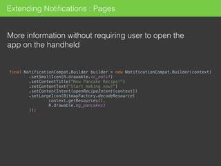 Extending Notiﬁcations : Pages
More information without requiring user to open the
app on the handheld
final NotificationCompat.Builder builder = new NotificationCompat.Builder(context) 
.setSmallIcon(R.drawable.ic_notif) 
.setContentTitle("New Pancake Recipe!") 
.setContentText("Start making now!") 
.setContentIntent(openRecipeIntent(context)) 
.setLargeIcon(BitmapFactory.decodeResource( 
context.getResources(), 
R.drawable.bg_pancakes1 
));
 