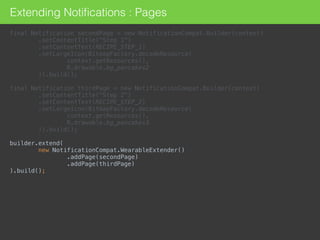 Extending Notiﬁcations : Pages
final Notification secondPage = new NotificationCompat.Builder(context) 
.setContentTitle("Step 1") 
.setContentText(RECIPE_STEP_1) 
.setLargeIcon(BitmapFactory.decodeResource( 
context.getResources(), 
R.drawable.bg_pancakes2 
)).build(); 
 
final Notification thirdPage = new NotificationCompat.Builder(context) 
.setContentTitle("Step 2") 
.setContentText(RECIPE_STEP_2) 
.setLargeIcon(BitmapFactory.decodeResource( 
context.getResources(), 
R.drawable.bg_pancakes3 
)).build(); 
 
builder.extend( 
new NotificationCompat.WearableExtender() 
.addPage(secondPage) 
.addPage(thirdPage) 
).build();
 