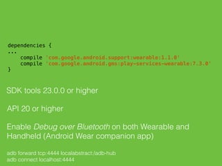  
dependencies { 
... 
compile 'com.google.android.support:wearable:1.1.0' 
compile 'com.google.android.gms:play-services-wearable:7.3.0' 
} 
SDK tools 23.0.0 or higher
API 20 or higher
Enable Debug over Bluetooth on both Wearable and
Handheld (Android Wear companion app)
adb forward tcp:4444 localabstract:/adb-hub
adb connect localhost:4444
 