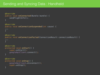 @Override 
public void onConnected(Bundle bundle) {
sendFlightInfo(); 
} 
 
@Override 
public void onConnectionSuspended(int cause) { 
... 
} 
 
@Override 
public void onConnectionFailed(ConnectionResult connectionResult) { 
... 
}
@Override 
protected void onStart() { 
super.onStart(); 
googleApiClient.connect(); 
} 
 
@Override 
protected void onStop() { 
googleApiClient.disconnect(); 
super.onStop(); 
}
Sending and Syncing Data : Handheld
 