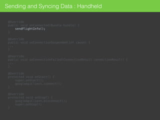 @Override 
public void onConnected(Bundle bundle) {
sendFlightInfo(); 
} 
 
@Override 
public void onConnectionSuspended(int cause) { 
... 
} 
 
@Override 
public void onConnectionFailed(ConnectionResult connectionResult) { 
... 
}
@Override 
protected void onStart() { 
super.onStart(); 
googleApiClient.connect(); 
} 
 
@Override 
protected void onStop() { 
googleApiClient.disconnect(); 
super.onStop(); 
}
Sending and Syncing Data : Handheld
 