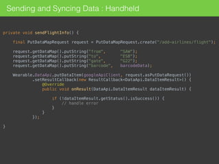 private void sendFlightInfo() { 
 
final PutDataMapRequest request = PutDataMapRequest.create("/add-airlines/flight"); 
 
request.getDataMap().putString("from", "SAW"); 
request.getDataMap().putString("to", "ESB"); 
request.getDataMap().putString("gate", "G22"); 
request.getDataMap().putString("barcode", barcodeData); 
 
Wearable.DataApi.putDataItem(googleApiClient, request.asPutDataRequest()) 
.setResultCallback(new ResultCallback<DataApi.DataItemResult>() { 
@Override 
public void onResult(DataApi.DataItemResult dataItemResult) { 
 
if (!dataItemResult.getStatus().isSuccess()) { 
// handle error 
} 
} 
}); 
 
}
Sending and Syncing Data : Handheld
 