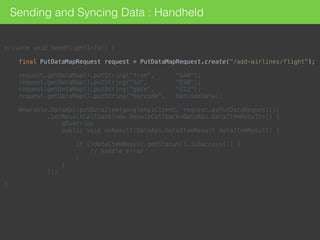 private void sendFlightInfo() { 
 
final PutDataMapRequest request = PutDataMapRequest.create("/add-airlines/flight"); 
 
request.getDataMap().putString("from", "SAW"); 
request.getDataMap().putString("to", "ESB"); 
request.getDataMap().putString("gate", "G22"); 
request.getDataMap().putString("barcode", barcodeData); 
 
Wearable.DataApi.putDataItem(googleApiClient, request.asPutDataRequest()) 
.setResultCallback(new ResultCallback<DataApi.DataItemResult>() { 
@Override 
public void onResult(DataApi.DataItemResult dataItemResult) { 
 
if (!dataItemResult.getStatus().isSuccess()) { 
// handle error 
} 
} 
}); 
 
}
Sending and Syncing Data : Handheld
 