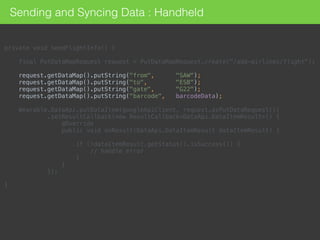 private void sendFlightInfo() { 
 
final PutDataMapRequest request = PutDataMapRequest.create("/add-airlines/flight"); 
 
request.getDataMap().putString("from", "SAW"); 
request.getDataMap().putString("to", "ESB"); 
request.getDataMap().putString("gate", "G22"); 
request.getDataMap().putString("barcode", barcodeData); 
 
Wearable.DataApi.putDataItem(googleApiClient, request.asPutDataRequest()) 
.setResultCallback(new ResultCallback<DataApi.DataItemResult>() { 
@Override 
public void onResult(DataApi.DataItemResult dataItemResult) { 
 
if (!dataItemResult.getStatus().isSuccess()) { 
// handle error 
} 
} 
}); 
 
}
Sending and Syncing Data : Handheld
 