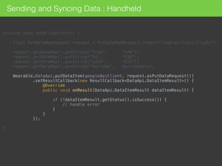 private void sendFlightInfo() { 
 
final PutDataMapRequest request = PutDataMapRequest.create("/add-airlines/flight"); 
 
request.getDataMap().putString("from", "SAW"); 
request.getDataMap().putString("to", "ESB"); 
request.getDataMap().putString("gate", "G22"); 
request.getDataMap().putString("barcode", barcodeData); 
 
Wearable.DataApi.putDataItem(googleApiClient, request.asPutDataRequest()) 
.setResultCallback(new ResultCallback<DataApi.DataItemResult>() { 
@Override 
public void onResult(DataApi.DataItemResult dataItemResult) { 
 
if (!dataItemResult.getStatus().isSuccess()) { 
// handle error 
} 
} 
}); 
 
}
Sending and Syncing Data : Handheld
 