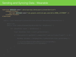 Sending and Syncing Data : Wearable
<service android:name=".datalayerapi.DataLayerListenerService"> 
<intent-filter> 
<action android:name="com.google.android.gms.wearable.BIND_LISTENER" /> 
</intent-filter> 
</service>
public class DataLayerListenerService extends WearableListenerService { 
 
@Override 
public void onDataChanged(DataEventBuffer dataEvents) { 
 
for (DataEvent event : dataEvents) { 
 
final DataItem item = event.getDataItem(); 
 
if (item.getUri().getPath().compareTo("/add-airlines/flight") == 0) { 
 
DataMap dataMap = DataMapItem.fromDataItem(item).getDataMap(); 
 
//raiseLocalBoardingPassNotification(dataMap); 
startBoardingPassActivity(dataMap); 
 
} 
} 
}
... 
 
} 
 