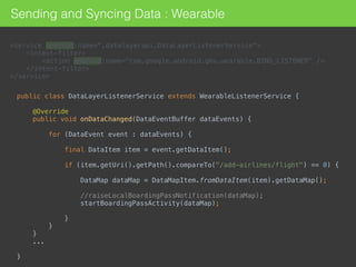 Sending and Syncing Data : Wearable
<service android:name=".datalayerapi.DataLayerListenerService"> 
<intent-filter> 
<action android:name="com.google.android.gms.wearable.BIND_LISTENER" /> 
</intent-filter> 
</service>
public class DataLayerListenerService extends WearableListenerService { 
 
@Override 
public void onDataChanged(DataEventBuffer dataEvents) { 
 
for (DataEvent event : dataEvents) { 
 
final DataItem item = event.getDataItem(); 
 
if (item.getUri().getPath().compareTo("/add-airlines/flight") == 0) { 
 
DataMap dataMap = DataMapItem.fromDataItem(item).getDataMap(); 
 
//raiseLocalBoardingPassNotification(dataMap); 
startBoardingPassActivity(dataMap); 
 
} 
} 
}
... 
 
} 
 