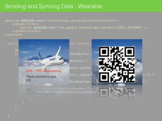 Sending and Syncing Data : Wearable
<service android:name=".datalayerapi.DataLayerListenerService"> 
<intent-filter> 
<action android:name="com.google.android.gms.wearable.BIND_LISTENER" /> 
</intent-filter> 
</service>
public class DataLayerListenerService extends WearableListenerService { 
 
@Override 
public void onDataChanged(DataEventBuffer dataEvents) { 
 
for (DataEvent event : dataEvents) { 
 
final DataItem item = event.getDataItem(); 
 
if (item.getUri().getPath().compareTo("/add-airlines/flight") == 0) { 
 
DataMap dataMap = DataMapItem.fromDataItem(item).getDataMap(); 
 
//raiseLocalBoardingPassNotification(dataMap); 
startBoardingPassActivity(dataMap); 
 
} 
} 
}
... 
 
} 
 