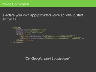 Voice Commands
Declare your own app-provided voice actions to start
activities
“OK Google, start Lovely App”
 
<activity 
android:name=".MainActivity" 
android:label="Lovely App" > 
<intent-filter> 
<action android:name="android.intent.action.MAIN" /> 
<category android:name="android.intent.category.LAUNCHER" /> 
</intent-filter> 
</activity> 
 