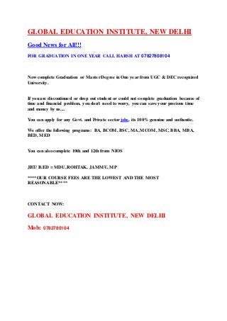 GLOBAL EDUCATION INSTITUTE, NEW DELHI 
Good News for All!!! 
FOR GRADUATION IN ONE YEAR CALL HARSH AT 07827808104 
Now complete Graduation or Master Degree in One year from UGC & DEC recognized 
University. 
If you are discontinued or drop out student or could not complete graduation because of 
time and financial problem, you don't need to worry, you can save your precious time 
and money by us.... 
You can apply for any Govt. and Private sector jobs, its 100% genuine and authentic. 
We offer the following programs: BA, BCOM, BSC, MA, MCOM, MSC, BBA, MBA, 
BED, MED 
You can also complete 10th and 12th from NIOS 
JBT/ B.ED = MDU, ROHTAK, JAMMU, MP 
****OUR COURSE FEES ARE THE LOWEST AND THE MOST 
REASONABLE**** 
CONTACT NOW: 
GLOBAL EDUCATION INSTITUTE, NEW DELHI 
Mob: 0782780104 
