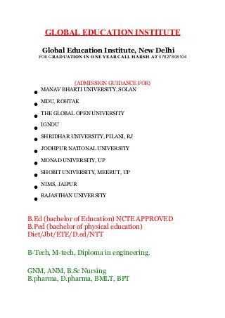 GLOBAL EDUCATION INSTITUTE 
Global Education Institute, New Delhi 
FOR GRADUATION IN ONE YEAR CALL HARSH AT 07827808104 
(ADMISSION GUIDANCE FOR) 
· MANAV BHARTI UNIVERSITY, SOLAN 
· MDU, ROHTAK 
· THE GLOBAL OPEN UNIVERSITY 
· IGNOU 
· SHRIDHAR UNIVERSITY, PILANI, RJ 
· JODHPUR NATIONAL UNIVERSITY 
· MONAD UNIVERSITY, UP 
· SHOBIT UNIVERSITY, MEERUT, UP 
· NIMS, JAIPUR 
· RAJASTHAN UNIVERSITY 
B.Ed (bachelor of Education) NCTE APPROVED 
B.Ped (bachelor of physical education) 
Diet/Jbt/ETE/D.ed/NTT 
B-Tech, M-tech, Diploma in engineering. 
GNM, ANM, B.Sc Nursing 
B.pharma, D.pharma, BMLT, BPT 
 