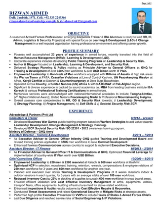 RIZWAN AHMED 
DoB; Jan16th, 1971, Cell; +92 333 2243366 
rizwanahmed@advantedge.com.pk & riz.ahmed.ak13@gmail.com 
OBJECTIVE 
A seasoned Armed Forces Professional, emerging Corporate Trainer & IBA Alumnus is ready to lead HR, IR, Admin, Logistics & Security Project(s) with special focus on Learning & Development (L&D) & Change Management in a well reputed organization having professional environment and offering career growth. 
PROFILE SUMMARY 
 Possess well accomplished 23 years of experience in armed forces, recently transited into the field of Human Resource Management (HRM) - Learning & Development (L&D). 
 Corporate experience includes developing Public Training Programs on Leadership & Security Risk. 
 Author & Blogger focused on Leadership, Learning & Development, and Security Risk. 
 Delivered Strategy Planning & Policy making as Principle Adviser to General Officers at GHQ for Training & Development of over 350K men workforce & over USD Billion worth IT Plan. 
 Empowered Leadership to Hundreds of Men workforce equipped with Millions of Assets at high risk areas like War on Terror at FATA, Ceasefire Violations at Line of Control Kashmir, UN Peacekeeping Mission at Africa, Kargil Conflict at Siachen & Counterinsurgency at Dera Bugti Baluchistan. 
 Operated across Country, at United Nations (UN) Africa & with NATO/ISAF at Pak-Afghan region. 
 Significant & diverse experience is backed by sound academics i.e. MBA from leading business institute IBA Karachi & various Professional Training Certifications in armed forces. 
 Meritorious services were acknowledged with national/international accolades to include Tamgha-I-Imtiaz, (4th Highest National Award), United Nations Peacekeeping Medal & Professional Mountaineering Insignia. 
 Overall possess core competencies in HR, OD & Security Risk towards; i) Leadership Development; ii) Strategy Planning; iii) Project Management, iv) Soft Skills & v) Societal Security Risk BCP. 
EXPERIENCE 
Advantedge & Partners (Pvt) Ltd 
Consultant & Trainer 
8/2014 – present 
 Developed Business War Games public training program based on Warfare Strategies to add value towards Leadership Development, Change Management & Strategy Planning. 
 Developed BCP Societal Security Risk ISO 22301 - 2012 awareness training program. 
Ministry of Defence – GHQ Army 
Assistant Director - Training & Development 
3/2014 – 7/2014 
 As Executive Adviser to General Officer Infantry GHQ guided Training and Development Board and revised training policies applicable to 350K men workforce to raise Combat Development. 
 Enhanced flawless Communications across country to support & implement Executive Decisions. 
Assistant Director - IT Finance 
10/2013 – 2/2014 
 As Financial Adviser to General Officer IT & Communications at GHQ, Optimized Financial Leverage for implementation of country-wide IT Plan worth over USD Billion. 
Chief Operations Officer 
10/2009 – 9/2013 
 Empowered Leadership to 250 men & 2500 reservist at Karachi & 600 men workforce at Kashmir. 
 Optimized HCP in selection, recruitment, training, retention, rewards, compensations & employee relations of 250 men workforce for 3 years and 600 men workforce for another one year. 
 Planned and executed over dozen Training & Development Programs of 8 weeks durations indoor & outdoor sessions in each quarter, for 3 years with an average intake of over 100 men workforce. 
 Reduced Inventory Cost by 25% in stocking of supplies to sustain 600 men workforce in snow bound areas. 
 Ensured efficient utilization and Cost Effective Inventory Management of arms, equipments, utilities, transport fleets, office equipments, building infrastructures held for above stated workforce. 
 Enhanced Inspections & Audits results outcome by Cost Effective Repairs & Recoveries. 
 Conducted Threat Assessments and raised Operational Security to Mitigate Risks at strategic assets. 
 Performed high profile Executive Protection for VVIPs to include Heads of States & Armed Forces Chiefs. 
 Led Due Diligence and resolved severe risks of Social Engineering & IP Violations. 
Page 1 of 2 
 