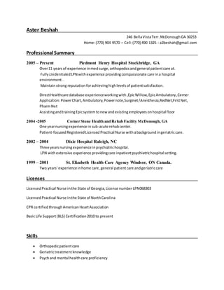 Aster Beshah
246 BellaVistaTerr.McDonoughGA 30253
Home:(770) 904 9570 – Cell:(770) 490 1325 : a2beshah@gmail.com
Professional Summary
2005 – Present Piedmont Henry Hospital Stockbridge, GA
Over11 yearsof experience inmedsurge,orthopedicsandgeneral patientcare at.
FullycredentialedLPN withexperience providingcompassionate care ina hospital
environment..
Maintainstrong reputationforachievinghighlevelsof patientsatisfaction.
DirectHealthcare database experienceworkingwith,EpicWillow,EpicAmbulatory,Cerner
Application:PowerChart,Ambulatory,Powernote,Surginet/Anesthesia,RedNet,FirstNet,
PharmNet
AssistingandtrainingEpicsystemtonew andexistingemployeesonhospital floor
2004 -2005 Corner Stone Health and Rehab Facility McDonough, GA
One yearnursingexperience insub-acute rehabcenter.
Patient-focusedRegisteredLicensed Practical Nurse with abackgroundingeriatriccare.
2002 – 2004 Dixie Hospital Raleigh, NC
Three yearsnursingexperience inpsychiatrichospital.
LPN withextensive experience providingcare inpatientpsychiatrichospital setting.
1999 – 2001 St. Elizabeth Health Care Agency Windsor, ON Canada.
Two years’experienceinhome care,general patientcare andgeriatriccare
Licenses
LicensedPractical Nurse inthe State of Georgia,License numberLPN068303
LicensedPractical Nurse inthe State of NorthCarolina
CPR certifiedthroughAmericanHeartAssociation
Basic Life Support(BLS) Certification2010 to present
Skills
 Orthopedicpatientcare
 Geriatrictreatmentknowledge
 Psychand mental healthcare proficiency
 