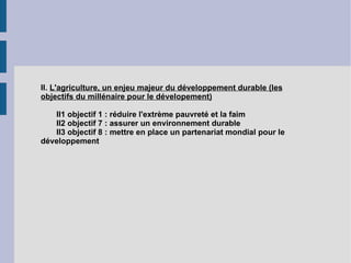 II.  L'agriculture, un enjeu majeur du développement durable (les objectifs du millénaire pour le dévelopement) II1 objectif 1 : réduire l'extrème pauvreté et la faim II2 objectif 7 : assurer un environnement durable II3 objectif 8 : mettre en place un partenariat mondial pour le développement 