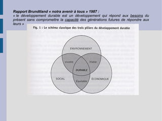 Rapport Brundtland « notra avenir à tous » 1987 : « le développement durable est un développement qui répond aux  besoins  du présent sans compromettre la  capacité  des générations futures de répondre aux leurs » 