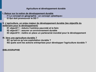 Agriculture et développement durable  I.  Retour sur la notion de développement durable I1 Le concept en géographie : un concept «plastique» I2 Qui doit promouvoir le DD ? II.  L'agriculture, un enjeu majeur du développement durable (les objectifs du millénaire pour le développement) II1 objectif 1 : réduire l'extrême pauvreté et la faim II2 objectif 7 : assurer un environnement durable II3 objectif 8 : mettre en place un partenariat mondial pour le développement III.  Vers une agriculture durable ? III1 qu'est-ce qu'une exploitation durable ? III2 quels sont les actions entreprises pour développer l'agriculture durable ? BIBLIOGRAPHIE 