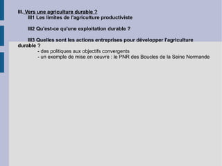III.  Vers une agriculture durable ? III1 Les limites de l'agriculture productiviste III2 Qu'est-ce qu'une exploitation durable ? III3 Quelles sont les actions entreprises pour développer l'agriculture durable ? - des politiques aux objectifs convergents - un exemple de mise en oeuvre : le PNR des Boucles de la Seine Normande 