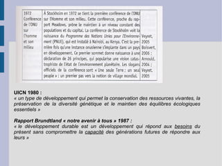 UICN 1980 : « un type de développement qui permet la conservation des ressources vivantes, la préservation de la diversité génétique et le maintien des équilibres écologiques essentiels » Rapport Brundtland « notre avenir à tous » 1987 : « le développement durable est un développement qui répond aux  besoins  du présent sans compromettre la  capacité  des générations futures de répondre aux leurs » 