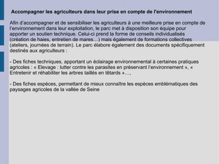 Accompagner les agriculteurs dans leur prise en compte de l'environnement Afin d’accompagner et de sensibiliser les agriculteurs à une meilleure prise en compte de l’environnement dans leur exploitation, le parc met à disposition son équipe pour apporter un soutien technique. Celui-ci prend la forme de conseils individualisés (création de haies, entretien de mares…) mais également de formations collectives (ateliers, journées de terrain). Le parc élabore également des documents spécifiquement destinés aux agriculteurs : - Des fiches techniques, apportant un éclairage environnemental à certaines pratiques agricoles : « Elevage : lutter contre les parasites en préservant l’environnement », « Entretenir et réhabiliter les arbres taillés en têtards »…, - Des fiches espèces, permettant de mieux connaître les espèces emblématiques des paysages agricoles de la vallée de Seine  