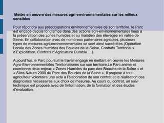 Mettre en oeuvre des mesures agri-environnementales sur les milieux sensibles Pour répondre aux préoccupations environnementales de son territoire, le Parc est engagé depuis longtemps dans des actions agri-environnementales liées à la préservation des zones humides et au maintien des élevages en vallée de Seine. En collaboration avec de nombreux partenaires agricoles, plusieurs types de mesures agri-environnementales se sont ainsi succédées (Opération Locale des Zones Humides des Boucles de la Seine, Contrats Territoriaux d’Exploitation, Contrats d’Agriculture Durable …). Aujourd’hui, le Parc poursuit le travail engagé en mettant en œuvre les Mesures Agro-Environnementales Territorialisées sur son territoire.Le Parc anime et coordonne deux enjeux « Zones Humides du parc des Boucles de la Seine » et « Sites Natura 2000 du Parc des Boucles de la Seine ». Il propose à tout agriculteur volontaire une aide à l’élaboration de son contrat et la réalisation des diagnostics nécessaires aux choix de mesures. Au cours du contrat, un suivi technique est proposé avec de l'information, de la formation et des études d'évaluation. 
