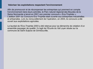Valoriser les exploitations respectant l'environnement Afin de promouvoir et de récompenser les entreprises qui prennent en compte l’environnement dans leurs activités, le Parc naturel régional des Boucles de la Seine Normande a lancé en 2001 son premier concours « Eco-Trophée ». L’édition 2001 du Concours Eco Trophée était ouverte aux entreprises industrielles et artisanales. Lors du renouvellement de l’opération, en 2003, le concours a été ouvert aux exploitations agricoles. Le lauréat de l’Eco-Trophée 2003 a été retenue pour sa démarche de création d’un ensemble paysager de qualité. Il s’agit de l’Ecurie du Val Loyer située sur la commune de Saint Sulpice de Grimbouville. 