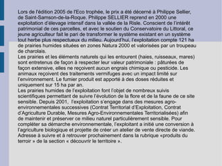 Lors de l'édition 2005 de l'Eco trophée, le prix a été décerné à Philippe Sellier, de Saint-Samson-de-la-Roque. Philippe SELLIER reprend en 2000 une exploitation d’élevage intensif dans la vallée de la Risle. Conscient de l’intérêt patrimonial de ces parcelles, et avec le soutien du Conservatoire du Littoral, ce jeune agriculteur fait le pari de transformer le système existant en un système tout herbe plus respectueux du milieu. Aujourd’hui, l’exploitation compte 121 ha de prairies humides situées en zones Natura 2000 et valorisées par un troupeau de charolais. Les prairies et les éléments naturels qui les entourent (haies, ruisseaux, mares) sont entretenus de façon à respecter leur valeur patrimoniale : pâturées de façon extensive, elles ne reçoivent aucun engrais chimique ou pesticide. Les animaux reçoivent des traitements vermifuges avec un impact limité sur l’environnement. Le fumier produit est apporté à des doses réduites et uniquement sur 15 ha par an. Les prairies humides de l’exploitation font l’objet de nombreux suivis scientifiques permettant de suivre l’évolution de la flore et de la faune de ce site sensible. Depuis 2001,  l’exploitation s’engage dans des mesures agro-environnementales successives (Contrat Territorial d’Exploitation, Contrat d’Agriculture Durable, Mesures Agro-Environnementales Territorialisées) afin  de maintenir et préserver ce milieu naturel particulièrement sensible. Pour compléter sa démarche environnementale, l’exploitant a initié une conversion à l’agriculture biologique et projette de créer un atelier de vente directe de viande. Adresse à suivre et à retrouver prochainement dans la rubrique «produits du terroir » de la section « découvrir le territoire ». 