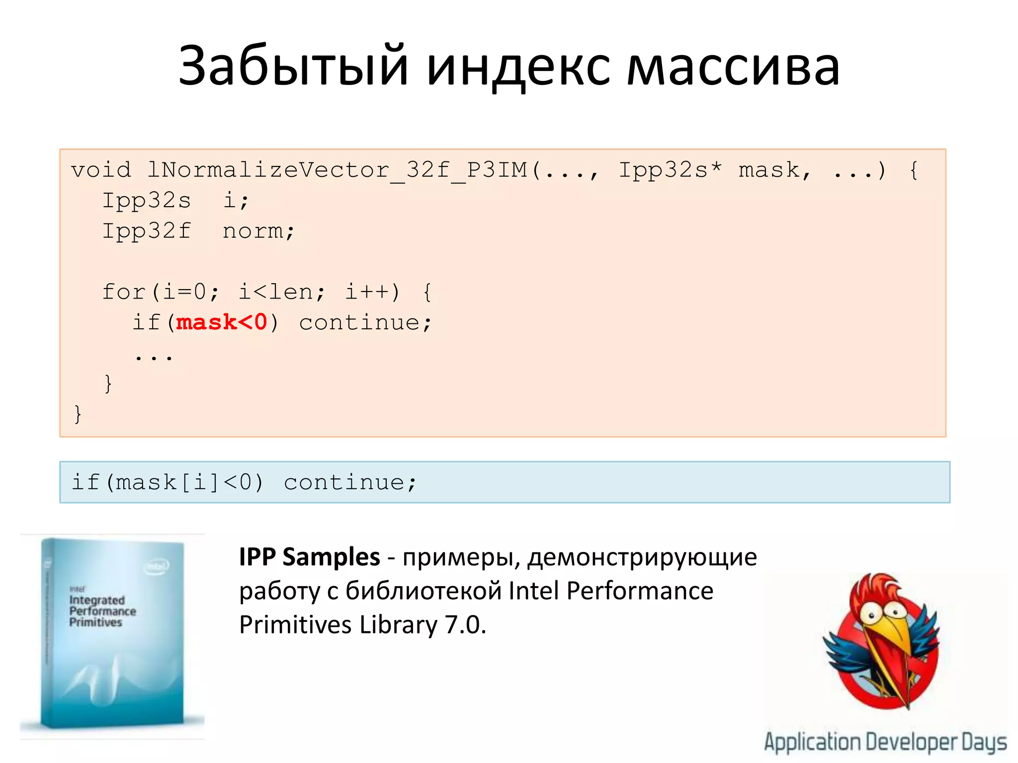Забытый индекс массиваvoid lNormalizeVector_32f_P3IM(..., Ipp32s* mask, ...) {  Ipp32s  i;  Ipp32f  norm;  for(i=0; i<len; i++) {    if(mask<0) continue;    ...}}if(mask[i]<0) continue;IPP Samples - примеры, демонстрирующие работу с библиотекой Intel Performance Primitives Library 7.0. 