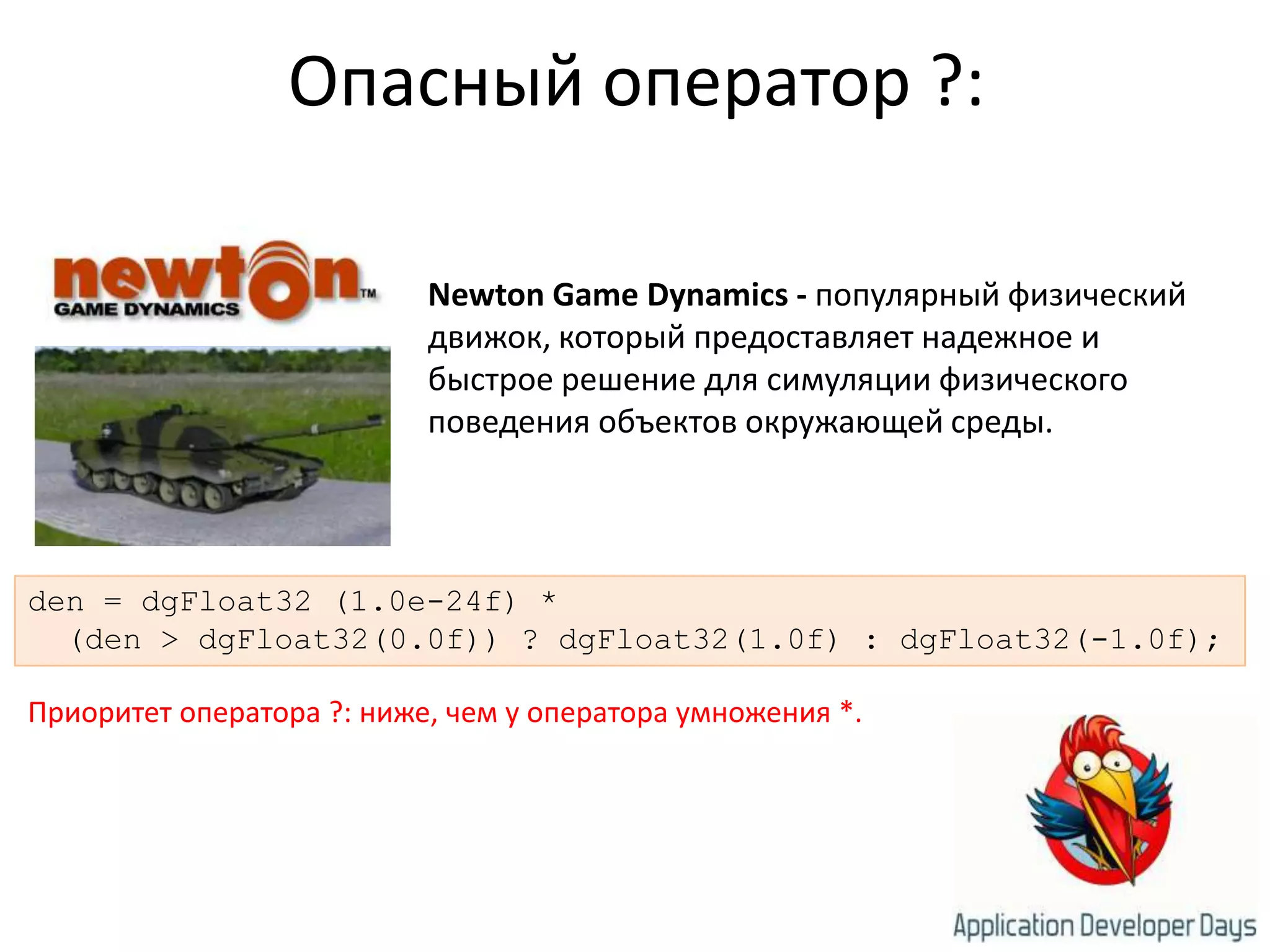 Опасный оператор ?:NewtonGameDynamics- популярный физический движок, который предоставляет надежное и быстрое решение для симуляции физического поведения объектов окружающей среды. den = dgFloat32 (1.0e-24f) * (den > dgFloat32(0.0f)) ? dgFloat32(1.0f) : dgFloat32(-1.0f);Приоритет оператора ?: ниже, чем у оператора умножения *.