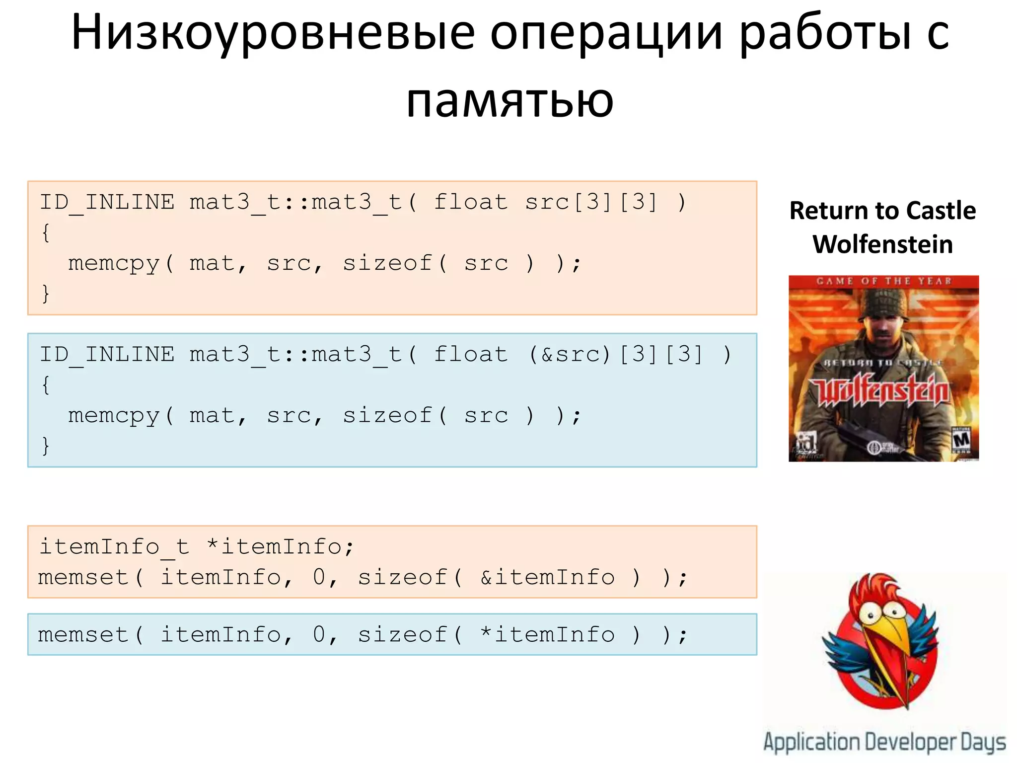 Низкоуровневые операции работы с памятьюID_INLINE mat3_t::mat3_t( float src[3][3] ){memcpy( mat, src, sizeof( src ) );}Return to Castle WolfensteinID_INLINE mat3_t::mat3_t( float (&src)[3][3] ){memcpy( mat, src, sizeof( src ) );}itemInfo_t *itemInfo;memset( itemInfo, 0, sizeof( &itemInfo ) );memset( itemInfo, 0, sizeof( *itemInfo ) );