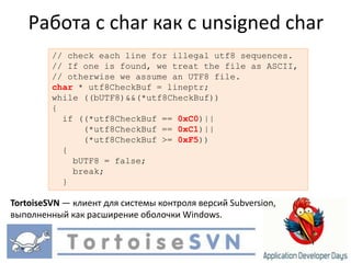 Работа с char как с unsigned char// check each line for illegal utf8 sequences.// If one is found, we treatthe file as ASCII,// otherwise we assumean UTF8 file.char * utf8CheckBuf = lineptr;while ((bUTF8)&&(*utf8CheckBuf)){  if ((*utf8CheckBuf == 0xC0)||      (*utf8CheckBuf == 0xC1)||      (*utf8CheckBuf >= 0xF5))  {    bUTF8 = false;   break;  }TortoiseSVN — клиент для системы контроля версий Subversion, выполненный как расширение оболочки Windows.