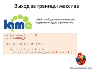 Выход за границы массиваLAME - свободное приложение для кодирования аудио в формат MP3. #define SBMAX_l22int l[1+SBMAX_l]; for (r0 = 0; r0 < 16; r0++) {    ...    for (r1 = 0; r1 < 8; r1++) {      int a2 = gfc->scalefac_band.l[r0 + r1 + 2];