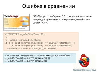 Ошибка в сравненииWinMerge — свободное ПО с открытым исходным кодом для сравнения и синхронизации файлов и директорий.BUFFERTYPE m_nBufferType[2];...// Handle unnamed buffersif ((m_nBufferType[nBuffer] == BUFFER_UNNAMED) ||    (m_nBufferType[nBuffer] == BUFFER_UNNAMED))nSaveErrorCode = SAVE_NO_FILENAME;Если посмотреть код рядом, то по аналогии здесь должно быть:(m_nBufferType[0] == BUFFER_UNNAMED)  ||(m_nBufferType[1] == BUFFER_UNNAMED)