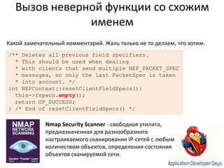 Вызов неверной функции со схожим именемКакой замечательный комментарий. Жаль только не то делаем, что хотим./** Deletes all previous field specifiers.  * This should be used when dealing  * with clients that send multiple NEP_PACKET_SPEC  * messages, so only the lastPacketSpec is taken  * into account. */intNEPContext::resetClientFieldSpecs(){  this->fspecs.empty();  return OP_SUCCESS;} /* End of resetClientFieldSpecs() */Nmap Security Scanner - свободная утилита, предназначенная для разнообразного настраиваемого сканирования IP-сетей с любым количеством объектов, определения состояния объектов сканируемой сети. 