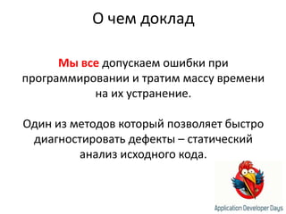 О чем докладМы вседопускаем ошибки при программировании и тратим массу времени на их устранение.Один из методов который позволяет быстро диагностировать дефекты – статический анализ исходного кода.