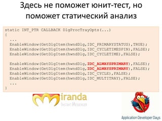 Здесь не поможет юнит-тест, но поможет статический анализstatic INT_PTR CALLBACK DlgProcTrayOpts(...){  ...EnableWindow(GetDlgItem(hwndDlg,IDC_PRIMARYSTATUS),TRUE);EnableWindow(GetDlgItem(hwndDlg,IDC_CYCLETIMESPIN),FALSE);EnableWindow(GetDlgItem(hwndDlg,IDC_CYCLETIME),FALSE);				EnableWindow(GetDlgItem(hwndDlg,IDC_ALWAYSPRIMARY),FALSE);EnableWindow(GetDlgItem(hwndDlg,IDC_ALWAYSPRIMARY),FALSE);EnableWindow(GetDlgItem(hwndDlg,IDC_CYCLE),FALSE);EnableWindow(GetDlgItem(hwndDlg,IDC_MULTITRAY),FALSE);  ...}