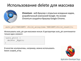 Использование delete для массиваChromium - веб-браузер с открытым исходным кодом, разработанный компанией Google. На основе Chromium создаётся браузер GoogleChrome.auto_ptr<VARIANT> child_array(new VARIANT[child_count]);Использовать auto_ptrдля массивов нельзя. В деструкторе auto_ptrуничтожается только один элемент:~auto_ptr() {  delete _Myptr;}В качестве альтернативы, например, можно использовать boost::scoped_array.