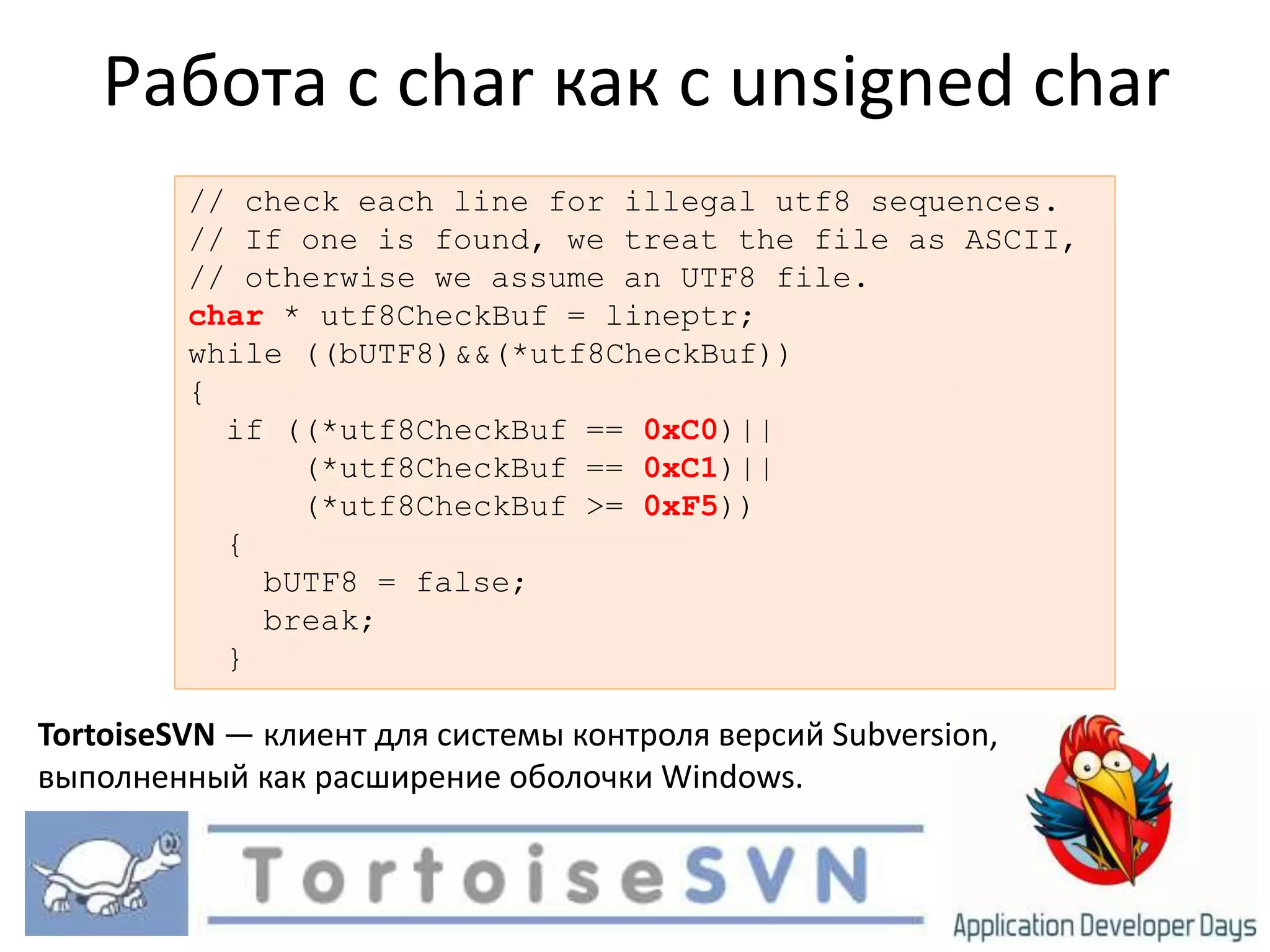 Работа с char как с unsigned char// check each line for illegal utf8 sequences.// If one is found, we treatthe file as ASCII,// otherwise we assumean UTF8 file.char * utf8CheckBuf = lineptr;while ((bUTF8)&&(*utf8CheckBuf)){  if ((*utf8CheckBuf == 0xC0)||      (*utf8CheckBuf == 0xC1)||      (*utf8CheckBuf >= 0xF5))  {    bUTF8 = false;   break;  }TortoiseSVN — клиент для системы контроля версий Subversion, выполненный как расширение оболочки Windows.