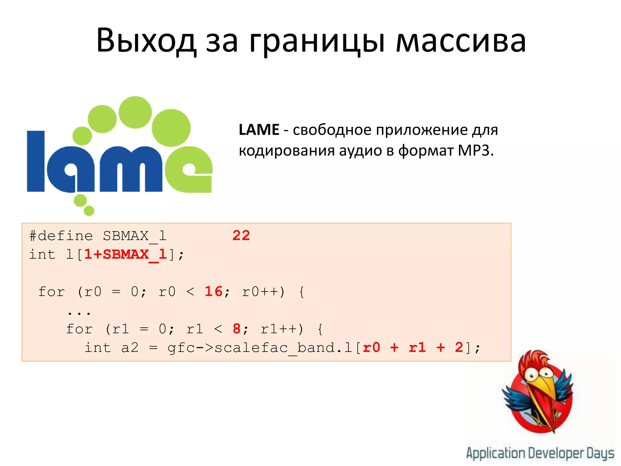 Выход за границы массиваLAME - свободное приложение для кодирования аудио в формат MP3. #define SBMAX_l22int l[1+SBMAX_l]; for (r0 = 0; r0 < 16; r0++) {    ...    for (r1 = 0; r1 < 8; r1++) {      int a2 = gfc->scalefac_band.l[r0 + r1 + 2];