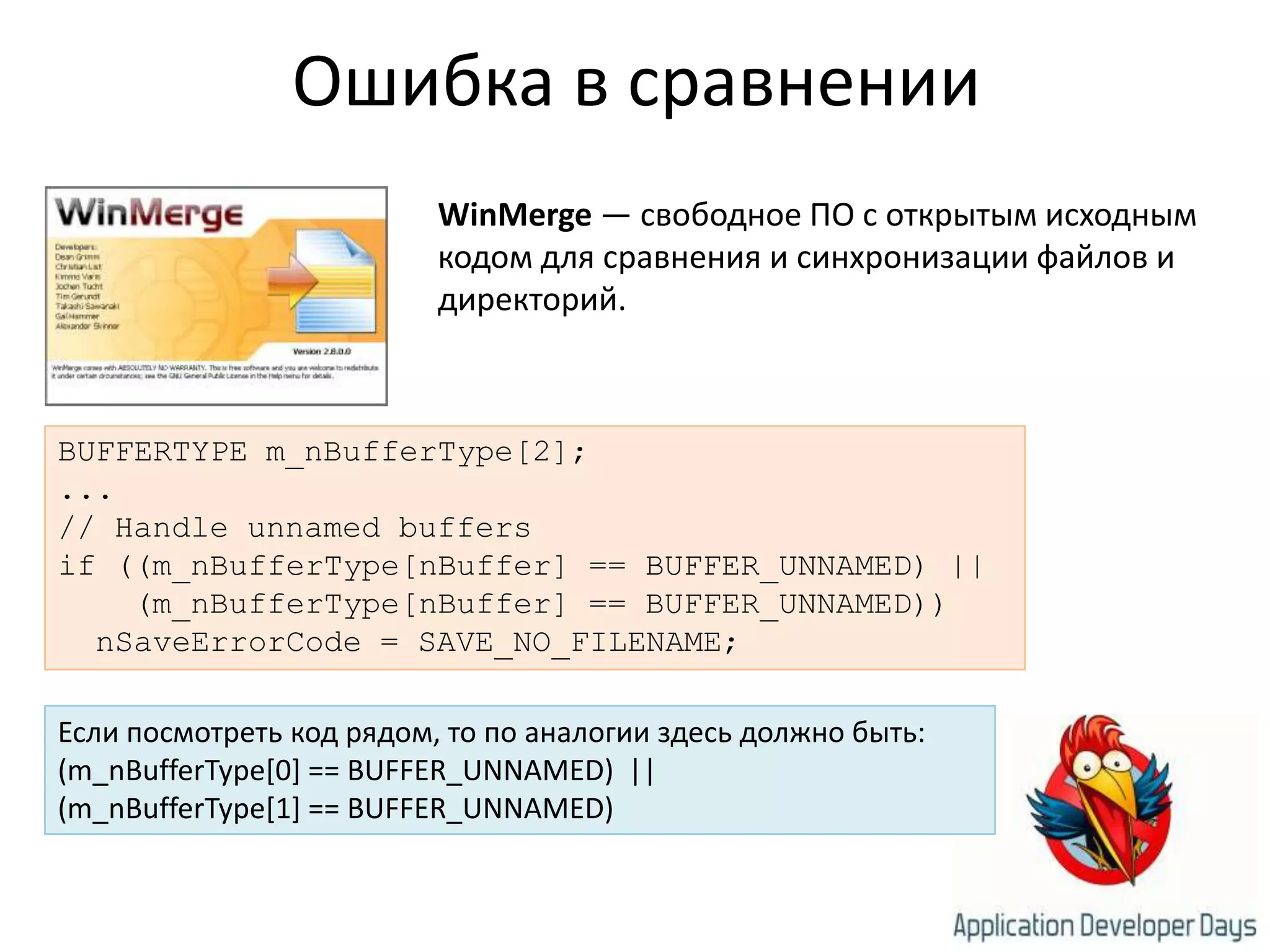 Ошибка в сравненииWinMerge — свободное ПО с открытым исходным кодом для сравнения и синхронизации файлов и директорий.BUFFERTYPE m_nBufferType[2];...// Handle unnamed buffersif ((m_nBufferType[nBuffer] == BUFFER_UNNAMED) ||    (m_nBufferType[nBuffer] == BUFFER_UNNAMED))nSaveErrorCode = SAVE_NO_FILENAME;Если посмотреть код рядом, то по аналогии здесь должно быть:(m_nBufferType[0] == BUFFER_UNNAMED)  ||(m_nBufferType[1] == BUFFER_UNNAMED)