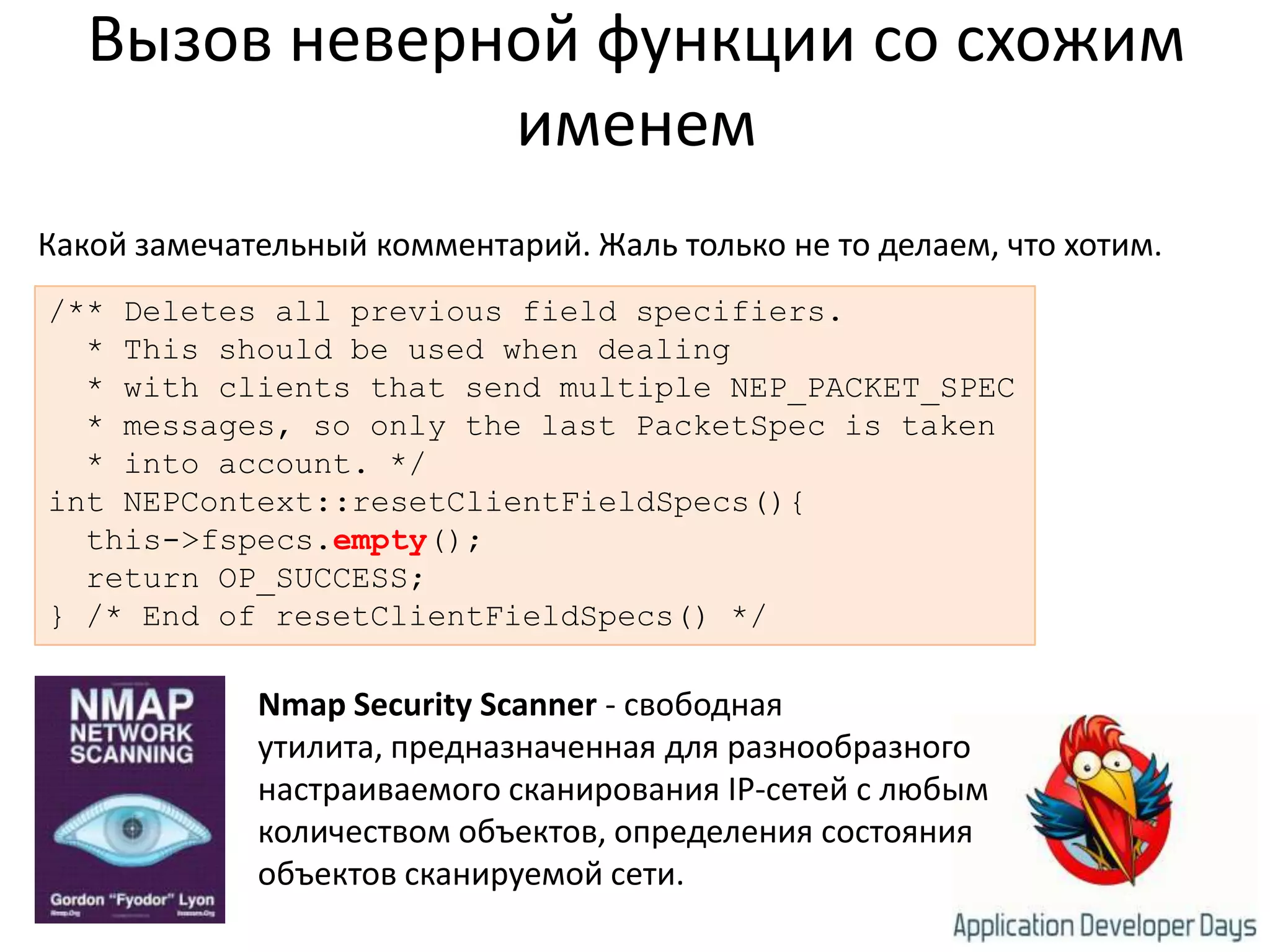 Вызов неверной функции со схожим именемКакой замечательный комментарий. Жаль только не то делаем, что хотим./** Deletes all previous field specifiers.  * This should be used when dealing  * with clients that send multiple NEP_PACKET_SPEC  * messages, so only the lastPacketSpec is taken  * into account. */intNEPContext::resetClientFieldSpecs(){  this->fspecs.empty();  return OP_SUCCESS;} /* End of resetClientFieldSpecs() */Nmap Security Scanner - свободная утилита, предназначенная для разнообразного настраиваемого сканирования IP-сетей с любым количеством объектов, определения состояния объектов сканируемой сети. 