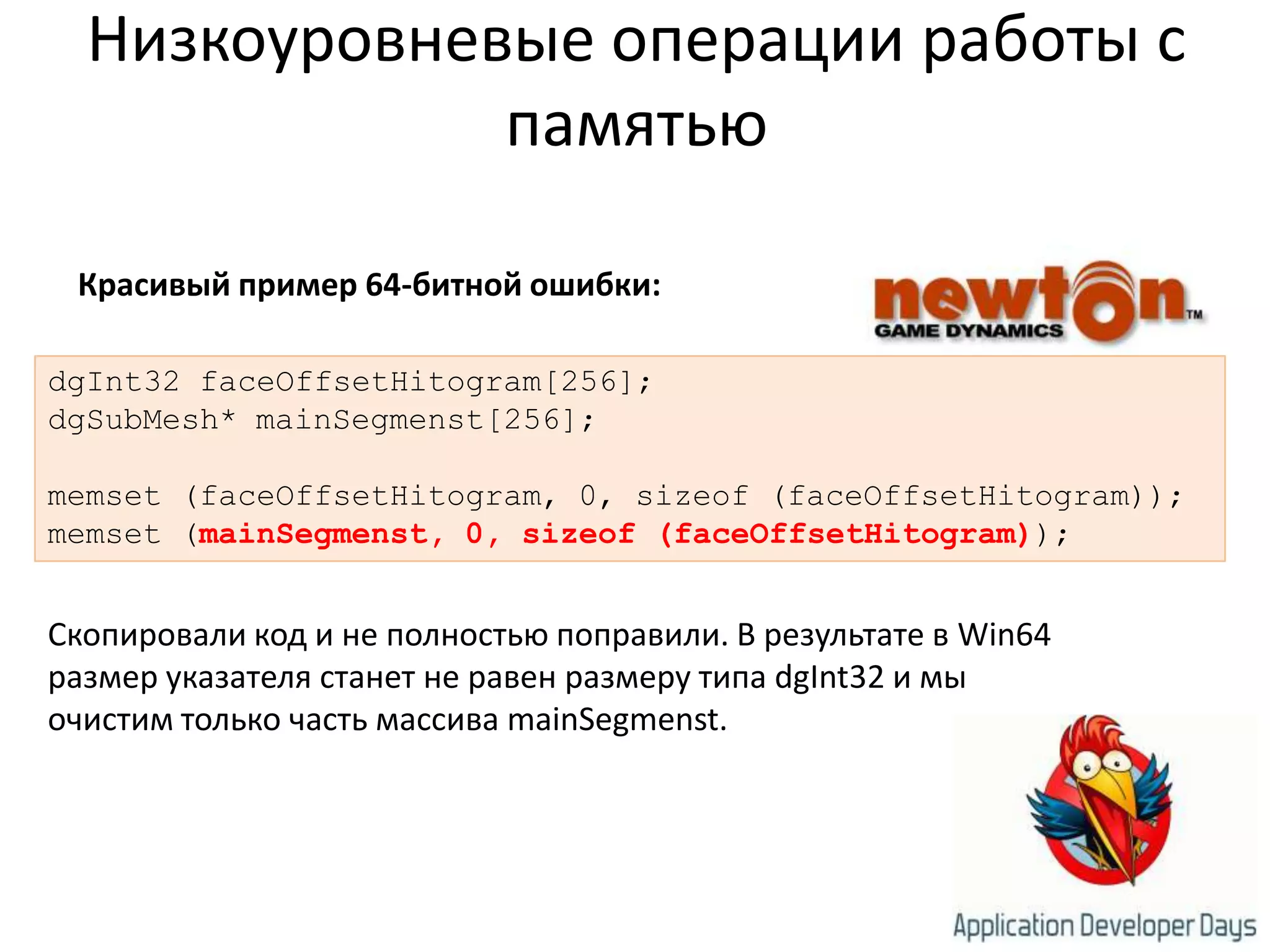 Низкоуровневые операции работы с памятьюКрасивый пример 64-битной ошибки:dgInt32 faceOffsetHitogram[256];dgSubMesh* mainSegmenst[256];memset (faceOffsetHitogram, 0, sizeof (faceOffsetHitogram));memset (mainSegmenst, 0, sizeof (faceOffsetHitogram));Скопировали код и не полностью поправили. В результате в Win64 размер указателя станет не равен размеру типа dgInt32 и мы очистим только часть массива mainSegmenst.