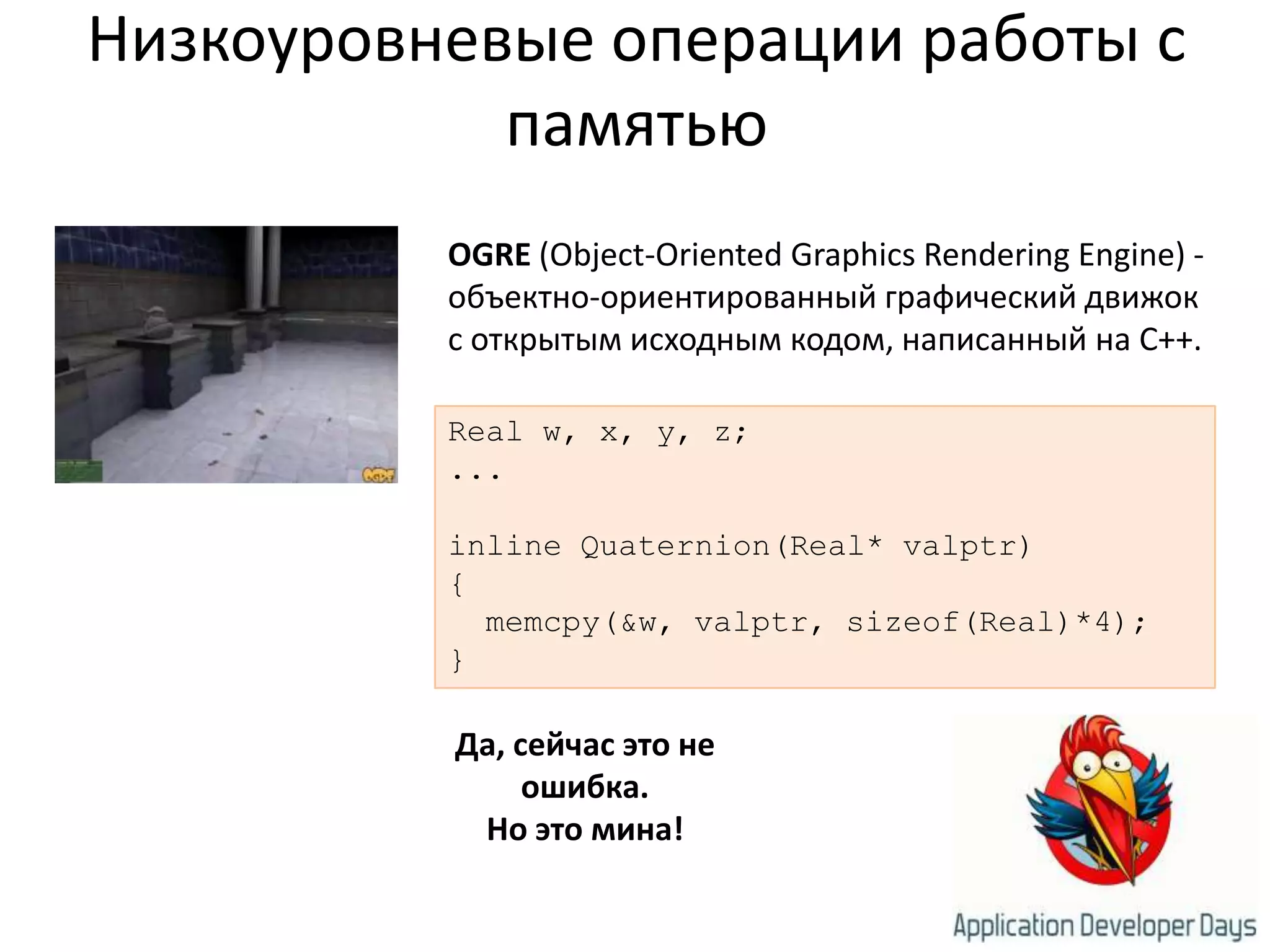 Низкоуровневые операции работы с памятьюOGRE (Object-OrientedGraphicsRenderingEngine) - объектно-ориентированный графический движок с открытым исходным кодом, написанный на C++.Real w, x, y, z;...inline Quaternion(Real* valptr){memcpy(&w, valptr, sizeof(Real)*4);}Да, сейчас это не ошибка.Но это мина!
