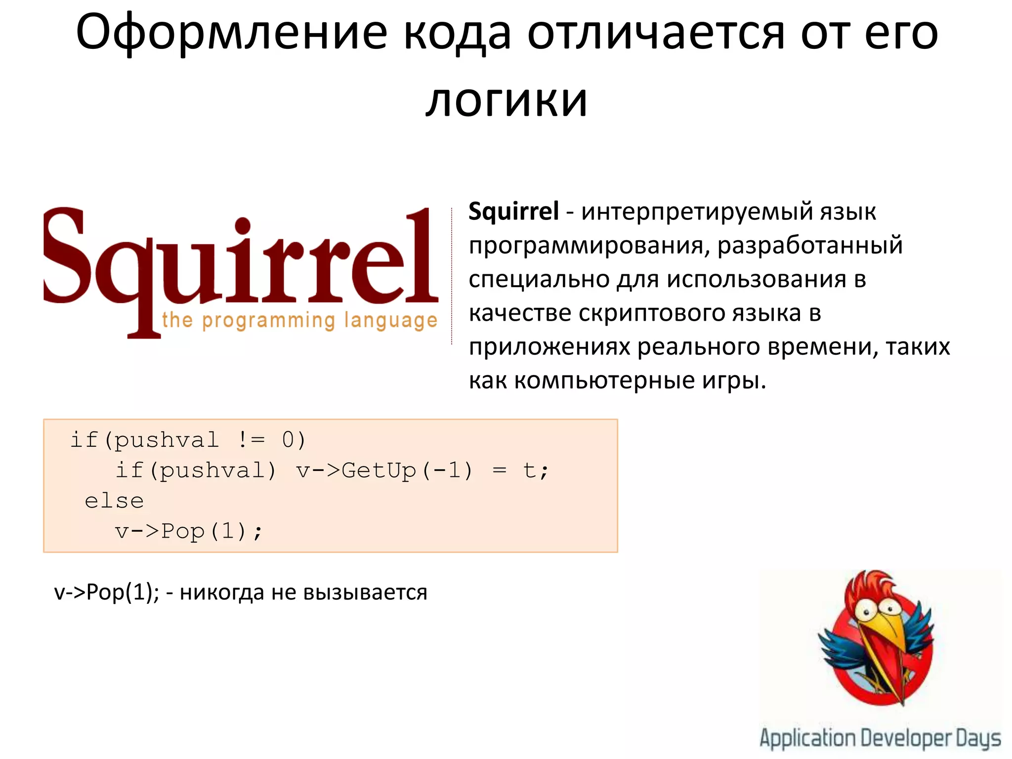 Оформление кода отличается от его логикиSquirrel - интерпретируемый язык программирования, разработанный специально для использования в качестве скриптового языка в приложениях реального времени, таких как компьютерные игры. if(pushval != 0)    if(pushval) v->GetUp(-1) = t;  else    v->Pop(1);v->Pop(1); - никогда не вызывается